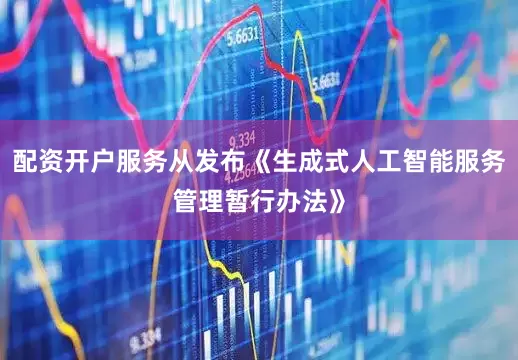 配资开户服务从发布《生成式人工智能服务管理暂行办法》