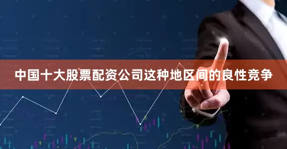 中国十大股票配资公司这种地区间的良性竞争