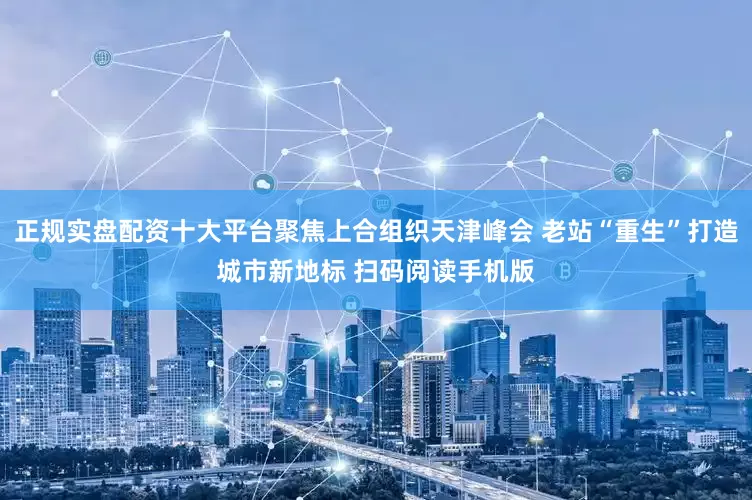 正规实盘配资十大平台聚焦上合组织天津峰会 老站“重生”打造城市新地标 扫码阅读手机版