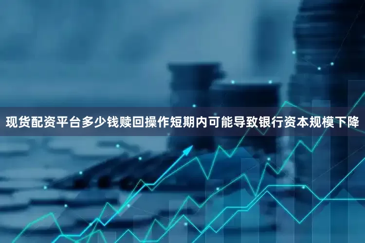 现货配资平台多少钱赎回操作短期内可能导致银行资本规模下降