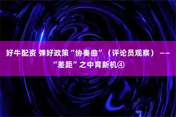 好牛配资 弹好政策“协奏曲”（评论员观察） ——“差距”之中育新机④