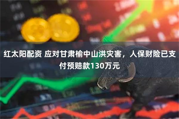 红太阳配资 应对甘肃榆中山洪灾害,人保财险已支付预赔款130万元