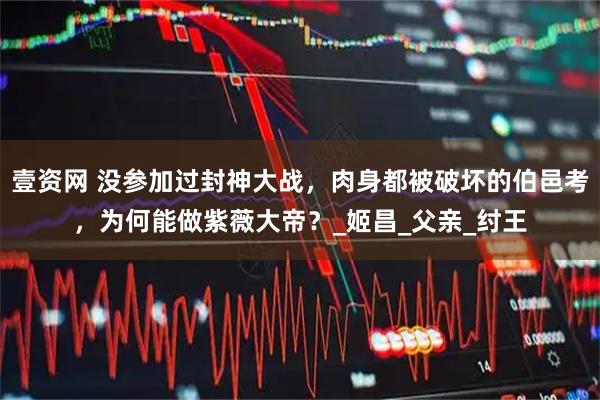 壹资网 没参加过封神大战，肉身都被破坏的伯邑考，为何能做紫薇大帝？_姬昌_父亲_纣王