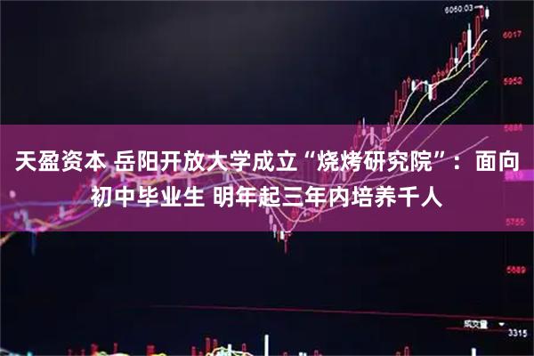 天盈资本 岳阳开放大学成立“烧烤研究院”：面向初中毕业生 明年起三年内培养千人