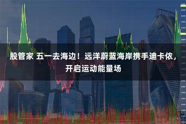 股管家 五一去海边！远洋蔚蓝海岸携手迪卡侬，开启运动能量场
