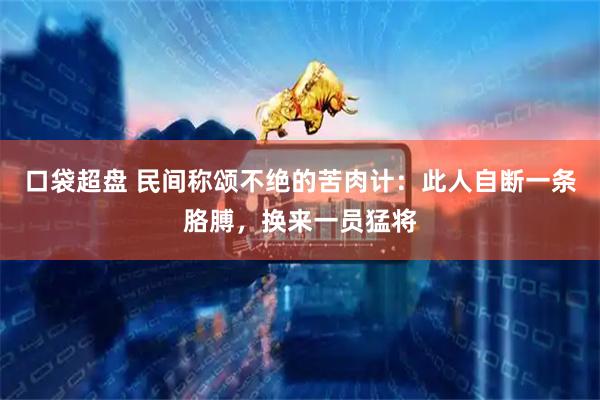 口袋超盘 民间称颂不绝的苦肉计：此人自断一条胳膊，换来一员猛将