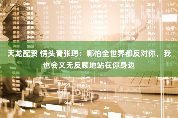 天龙配资 愣头青张璁：哪怕全世界都反对你，我也会义无反顾地站在你身边
