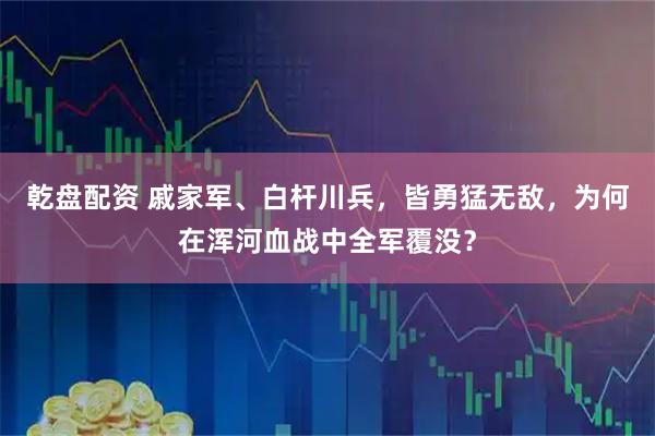 乾盘配资 戚家军、白杆川兵，皆勇猛无敌，为何在浑河血战中全军覆没？