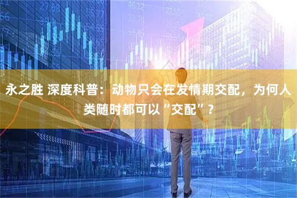 永之胜 深度科普：动物只会在发情期交配，为何人类随时都可以“交配”？