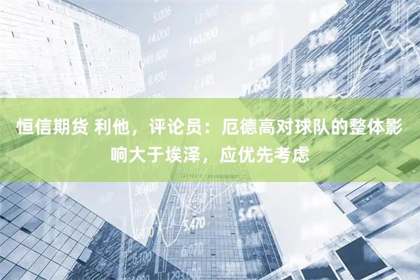 恒信期货 利他，评论员：厄德高对球队的整体影响大于埃泽，应优先考虑