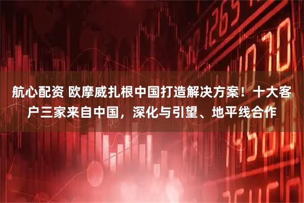 航心配资 欧摩威扎根中国打造解决方案！十大客户三家来自中国，深化与引望、地平线合作