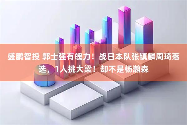盛鹏智投 郭士强有魄力！战日本队张镇麟周琦落选，1人挑大梁！却不是杨瀚森