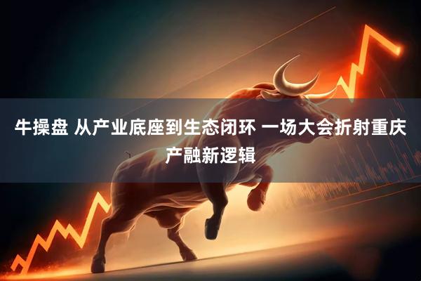 牛操盘 从产业底座到生态闭环 一场大会折射重庆产融新逻辑