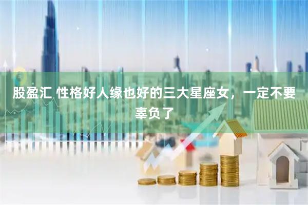 股盈汇 性格好人缘也好的三大星座女，一定不要辜负了