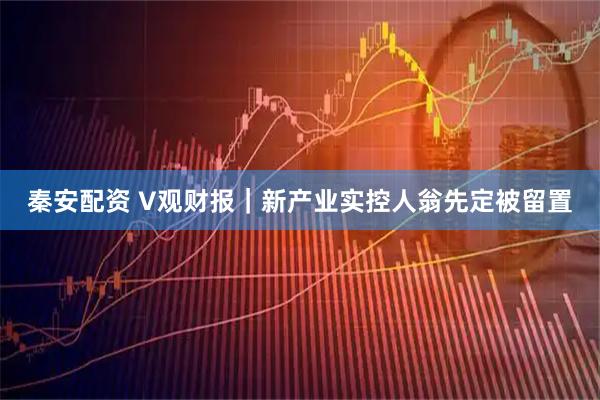 秦安配资 V观财报|新产业实控人翁先定被留置
