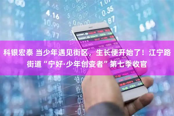 科银宏泰 当少年遇见街区，生长便开始了！江宁路街道“宁好·少年创变者”第七季收官