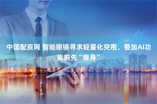 中国配资网 智能眼镜寻求轻量化突围，叠加AI功能前先“瘦身”