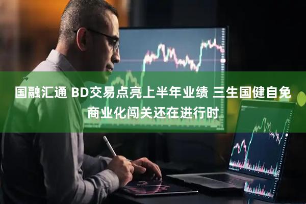 国融汇通 BD交易点亮上半年业绩 三生国健自免商业化闯关还在进行时
