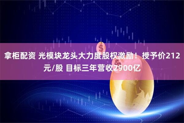 拿柜配资 光模块龙头大力度股权激励！授予价212元/股 目标三年营收2900亿